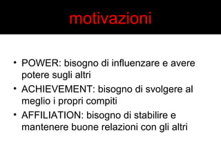 motivazioni 
• POWER: bisogno di influenzare e avere 
potere sugli altri 
• ACHIEVEMENT: bisogno di svolgere al 
meglio i propri compiti 
• AFFILIATION: bisogno di stabilire e 
mantenere buone relazioni con gli altri 
 