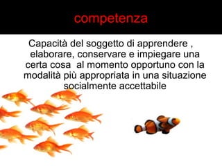 competenza 
Capacità del soggetto di apprendere , 
elaborare, conservare e impiegare una 
certa cosa al momento opportuno con la 
modalità più appropriata in una situazione 
socialmente accettabile 
 