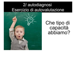 2/ autodiagnosi 
Esercizio di autovalutazione 
Che tipo di 
capacità 
abbiamo? 
 