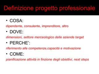 Definizione progetto professionale 
• COSA: 
dipendente, consulente, imprenditore, altro 
• DOVE: 
dimensioni, settore merceologico delle aziende target 
• PERCHE’: 
riferimento alle competenze,capacità e motivazione 
• COME: 
pianificazione attività in finzione degli obiettivi, next steps 
 