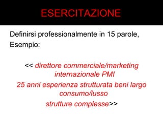 ESERCITAZIONE 
Definirsi professionalmente in 15 parole, 
Esempio: 
<< direttore commerciale/marketing 
internazionale PMI 
25 anni esperienza strutturata beni largo 
consumo/lusso 
strutture complesse>> 
 