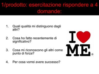 1/prodotto: esercitazione rispondere a 4 
domande: 
1. Quali qualità mi distinguono dagli 
altri? 
2. Cosa ho fatto recentemente di 
significativo? 
3. Cosa mi riconoscono gli altri come 
punto di forza? 
4. Per cosa vorrei avere successo? 
 