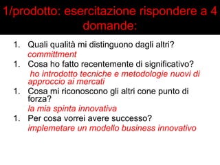 1/prodotto: esercitazione rispondere a 4 
domande: 
1. Quali qualità mi distinguono dagli altri? 
committment 
1. Cosa ho fatto recentemente di significativo? 
ho introdotto tecniche e metodologie nuovi di 
approccio ai mercati 
1. Cosa mi riconoscono gli altri cone punto di 
forza? 
la mia spinta innovativa 
1. Per cosa vorrei avere successo? 
implemetare un modello business innovativo 
 