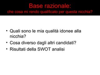Base razionale: 
che cosa mi rendo qualificato per questa nicchia? 
• Quali sono le mia qualità idonee alla 
nicchia? 
• Cosa diverso dagli altri candidati? 
• Risultati della SWOT analisi 
 
