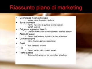 Riassunto piano di marketing 
• Definizione nicchie mercato 
• settore, ruolo,dimensioni, cultura 
• Base razionale 
• Perché ho deciso di puntare questa nicchia? 
• SWOT analisys 
• Esigenze approfondimento 
• Ulteriori informazioni da raccogliere su azienda /settore 
• Aziende target 
• Elenco delle azienda dove vuoi andare a lavorare 
• Contatti chiave 
• Nomi, funzioni, persone decisionali 
• Fonti 
• Web, linkedIn, network 
• HH 
• Elenco società HH con nomi e mail 
• Piano azione 
• Documento in progress per controllare gli sviluppi 
 
