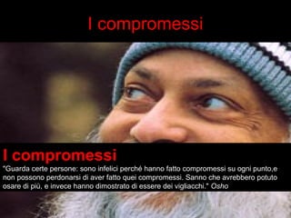 I compromessi 
I compromessi 
"Guarda certe persone: sono infelici perché hanno fatto compromessi su ogni punto,e 
non possono perdonarsi di aver fatto quei compromessi. Sanno che avrebbero potuto 
osare di più, e invece hanno dimostrato di essere dei vigliacchi." Osho 
