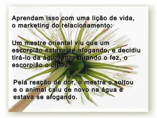 Aprendam isso com uma lição de vida, o marketing do relacionamento: Um mestre oriental viu que um escorpião estava se afogando, e decidiu tirá-lo da água, mas quando o fez, o escorpião o picou.   Pela reação de dor, o mestre o soltou e o animal caiu de novo na água e estava se afogando.   