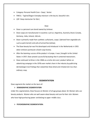  Category: Personal Health Care – Soap Sector:
 FMCG Tagline/Slogan: Everyday moisture is the key to beautiful skin.
 USP: Deep moisturizer for Skin
Dove
 Dove is a personal care brand owned by Unilever.
 Dove soaps are manufactured in countries such asArgentina, Australia, Brazil, Canada,
Germany, India, Ireland, USA etc.
 Dove is primarily made from synthetic surfactants, soaps(derived from vegetable oils
such as palm kernel) and salts of animal fats (tallow).
 The Dove beauty bar was first developed and introduced in the Netherlands in 1955
when Unilever purchased a Dutch soap factory.
 After the booming success of the product in Europe, it wasbrought to the United
States in 1957. Dove proved successful by touting that it contained moisturizers.
 Dove continued to thrive in the 1960s as a niche skin care product before an
advertising campaign in the 1970s won market share in the industry by publicizing
dermatologist test findings that stated that Dove dried and irritated skin less than
ordinary soap.
SEGMENTATION
Dove segments the market on the basis of:
 DEMOGRAPHIC SEGMENTATION
Under this segmentation, Dove focuses on Women of all age groups above 18. Women who use
beauty products. Women who are well aware about beauty and care for their skin. Women
who have high purchasing power and belong to upper middle class.
 PSYCHOGRAPHIC SEGMENTATION:
 