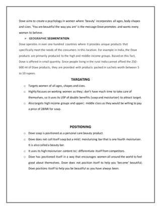 Dove aims to create a psychology in women where ‘beauty’ incorporates all ages, body shapes
and sizes. ‘You are beautiful the way you are’ is the message Dove promotes and wants every
woman to believe.
 GEOGRAPHIC SEGMENTATION
Dove operates in over one hundred countries where it provides unique products that
specifically meet the needs of the consumers in this location. For example in India, the Dove
products are primarily produced to the high and middle-income groups. Based on this fact,
Dove is offered in small quantity. Since people living in the rural India cannot afford the 250-
600 ml of Dove products, they are provided with products packed in sachets worth between 5
to 10 rupees.
TARGATING
o Targets women of all ages, shapes and sizes.
o Highly focuses on working women as they don’t have much time to take care of
themselves, so it uses its USP of double benefits (soap and moisturizer) to attract target.
o Also targets high income groups and upper middle class as they would be willing to pay
a price of 28INR for soap.
POSITIONING
o Dove soap is positioned as a personal care beauty product.
o Dove does not call itself soap but a mild moisturizing bar that is one fourth moisturizer.
It is also called a beauty bar.
o It uses its high moisturizer content to differentiate itself from competitors.
o Dove has positioned itself in a way that encourages women all around the world to feel
good about themselves. Dove does not position itself to help you ‘become’ beautiful;
Dove positions itself to help you be beautiful as you have always been.
 