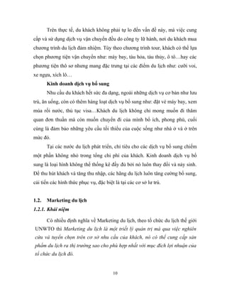 Trên thực tế, du khách không phải tự lo đến vấn đề này, mà việc cung
cấp và sử dụng dịch vụ vận chuyển đều do công ty lữ hành, nơi du khách mua
chương trình du lịch đảm nhiệm. Tùy theo chương trình tour, khách có thể lựa
chọn phương tiện vận chuyển như: máy bay, tàu hỏa, tàu thủy, ô tô…hay các
phương tiện thô sơ nhưng mang đặc trưng tại các điểm du lịch như: cưỡi voi,
xe ngựa, xích lô…
Kinh doanh dịch vụ bổ sung
Nhu cầu du khách hết sức đa dạng, ngoài những dịch vụ cơ bản như lưu
trú, ăn uống, còn có thêm hàng loạt dịch vụ bổ sung như: đặt vé máy bay, xem
múa rối nước, thủ tục visa…Khách du lịch không chỉ mong muốn đi thăm
quan đơn thuần mà còn muốn chuyển đi của mình bổ ích, phong phú, cuối
cùng là đảm bảo những yêu cầu tối thiểu của cuộc sống như nhà ở và ở trên
mức đó.
Tại các nước du lịch phát triển, chỉ tiêu cho các dịch vụ bổ sung chiếm
một phần không nhỏ trong tổng chi phí của khách. Kinh doanh dịch vụ bổ
sung là loại hình không thể thống kê đầy đủ bởi nó luôn thay đổi và nảy sinh.
Để thu hút khách và tăng thu nhập, các hãng du lịch luôn tăng cường bổ sung,
cải tiến các hình thức phục vụ, đặc biệt là tại các cơ sở lư trú.
1.2. Marketing du lịch
1.2.1. Khái niệm
Có nhiều định nghĩa về Marketing du lịch, theo tổ chức du lịch thế giới
UNWTO thì Marketing du lịch là một triết lý quản trị mà qua việc nghiên
cứu và tuyển chọn trên cơ sở nhu cầu của khách, nó có thể cung cấp sản
phẩm du lịch ra thị trường sao cho phù hợp nhất với mục đích lợi nhuận của
tổ chức du lịch đó.
10
 
