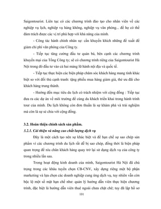 Saigontourist. Liên tục có các chương trình đào tạo cho nhân viên về các
nghiệp vụ lịch, nghiệp vụ hàng không, nghiệp vụ văn phòng... để họ có thể
đảm trách được các vị trí phù hợp với khả năng của mình.
- Công tác hành chính nhân sự: cần khuyến khích những đề xuất để
giảm chi phí văn phòng của Công ty.
- Tiếp tục tăng cường đầu tư quản bá, bên cạnh các chương trình
khuyến mại của Tổng Công ty; sẽ có chương trình riêng của Saigontourist Hà
Nội trong đó đầu tư vào cả hai mảng lữ hành nội địa và quốc tế.
- Tiếp tục thực hiện các biện pháp chăm sóc khách hàng mang tính khác
biệt so với đối thủ cạnh tranh: tặng phiếu mua hàng giảm giá, thẻ ưu đãi cho
khách hàng trung thành.
- Hướng đến mục tiêu du lịch có trách nhiệm với cộng đồng : Tiếp tục
đưa ra các dự án về môi trường để cùng du khách triển khai trong hành trình
tour của mình. Du lịch không còn đơn thuần là sự khám phá và trải nghiệm
mà còn là sự sẻ chia với cộng đồng.
3.2. Hoàn thiện chính sách sản phẩm.
3.2.1. Cải thiện và nâng cao chất lượng dịch vụ
Đây là một cách tạo nên sự khác biệt và để hạn chế sự sao chép sản
phẩm vì các chương trình du lịch rất dễ bị sao chép, đồng thời là biện pháp
quan trọng để níu chân khách hàng quay trở lại sử dụng dịch vụ của công ty
trong nhiều lần sau.
Trong hoạt động kinh doanh của mình, Saigontourist Hà Nội đã chú
trọng trong các khâu tuyển chọn CB-CNV, xây dựng riêng một bộ phận
marketing và lựa chọn các doanh nghiệp cung ứng dịch vụ, tuy nhiên vẫn còn
bộc lộ một số mặt hạn chế như: quản lý hướng dẫn viên thực hiện chương
trình, đặc biệt là hướng dẫn viên thuê ngoài chưa chặt chẽ; tuy đã lập hồ sơ
101
 