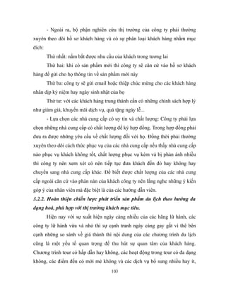 - Ngoài ra, bộ phận nghiên cứu thị trường của công ty phải thường
xuyên theo dõi hồ sơ khách hàng và có sự phân loại khách hàng nhằm mục
đích:
Thứ nhất: nắm bắt được nhu cầu của khách trong tương lai
Thứ hai: khi có sản phẩm mới thì công ty sẽ căn cứ vào hồ sơ khách
hàng để gửi cho họ thông tin về sản phẩm mới này
Thứ ba: công ty sẽ gửi email hoặc thiệp chúc mừng cho các khách hàng
nhân dịp kỷ niệm hay ngày sinh nhật của họ
Thứ tư: với các khách hàng trung thành cần có những chính sách hợp lý
như giảm giá, khuyến mãi dịch vụ, quà tặng ngày lễ...
- Lựa chọn các nhà cung cấp có uy tín và chất lượng: Công ty phải lựa
chọn những nhà cung cấp có chất lượng để ký hợp đồng. Trong hợp đồng phải
đưa ra được những yêu cầu về chất lượng đối với họ. Đồng thời phải thường
xuyên theo dõi cách thức phục vụ của các nhà cung cấp nếu thấy nhà cung cấp
nào phục vụ khách không tốt, chất lượng phục vụ kém và bị phản ánh nhiều
thì công ty nên xem xét có nên tiếp tục đưa khách đến đó hay không hay
chuyển sang nhà cung cấp khác. Để biết được chất lượng của các nhà cung
cấp ngoài căn cứ vào phàn nàn của khách công ty nên lắng nghe những ý kiến
góp ý của nhân viên mà đặc biệt là của các hướng dẫn viên.
3.2.2. Hoàn thiện chiến lược phát triển sản phẩm du lịch theo hướng đa
dạng hoá, phù hợp với thị trường khách mục tiêu.
Hiện nay với sự xuất hiện ngày càng nhiều của các hãng lữ hành, các
công ty lữ hành vừa và nhỏ thì sự cạnh tranh ngày càng gay gắt vì thê bên
cạnh những so sánh về giá thành thì nội dung của các chương trình du lịch
cũng là một yếu tố quan trọng để thu hút sự quan tâm của khách hàng.
Chương trình tour có hấp dẫn hay không, các hoạt động trong tour có đa dạng
không, các điểm đến có mới mẻ không và các dịch vụ bổ sung nhiều hay ít,
103
 