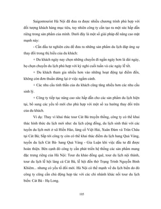 Saigontourist Hà Nội đã đưa ra được nhiều chương trình phù hợp với
đối tượng khách hàng mục tiêu, tuy nhiên công ty cần tạo ra một sức hấp dẫn
riêng trong sản phẩm của mình. Dưới đây là một số giải pháp để nâng cao mặt
mạnh này:
- Cần đầu tư nghiên cứu để đưa ra những sản phẩm du lịch đáp ứng sự
thay đổi trong thị hiếu của du khách:
+ Du khách ngày nay chọn những chuyến đi ngắn ngày hơn là dài ngày,
họ chọn chuyến du lịch phù hợp với kỳ nghỉ cuối tuần và các ngày lễ tết.
+ Du khách tham gia nhiều hơn vào những hoạt động tại điểm đến,
không còn đơn thuần dừng lại ở việc ngắm cảnh.
+ Các nhu cầu tinh thần của du khách cũng tăng nhiều hơn các nhu cầu
sinh lý.
+ Công ty tiếp tục nâng cao sức hấp dẫn cho các sản phẩm du lịch hiện
tại, bổ sung các yếu tố mới cho phù hợp với một số xu hướng thay đổi trên
của du khách.
Ví dụ: Thay vì khai thác tour Cát Bà truyền thống, công ty có thể khai
thác hình thức du lịch mới như: du lịch cộng đồng, du lịch sinh thái với các
tuyến du lịch mới ở xã Hiền Hào, làng cổ Việt Hải, Xuân Đám và Trân Châu
tại Cát Bà; Sắp tới công ty còn có thể khai thác điểm du lịch hang Quả Vàng,
tuyến du lịch Cát Bà- hang Quả Vàng - Gia Luận khi việc đầu tư đã được
hoàn thiện. Bên cạnh đó công ty cần phát triển hệ thống các sản phẩm mang
đặc trưng riêng của Hà Nội: Tour du khảo đồng quê, tour du lịch nội thành,
tour du lịch lễ hội làng cá Cát Bà, lễ hội đền thờ Trạng Trình Nguyễn Bỉnh
Khiêm... nhưng có yếu tố đổi mới. Hà Nội có thế mạnh về du lịch biển do đó
công ty cũng cần chủ động hợp tác với các chi nhánh khác nối tour du lịch
biển: Cát Bà - Hạ Long.
105
 