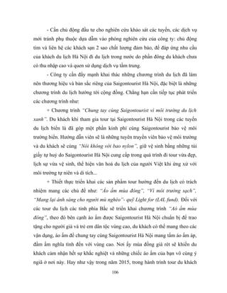- Cần chủ động đầu tư cho nghiên cứu khảo sát các tuyến, các dịch vụ
mới tránh phụ thuộc dựa dẫm vào phòng nghiên cứu của công ty: chủ động
tìm và liên hệ các khách sạn 2 sao chất lượng đảm bảo, để đáp ứng nhu cầu
của khách du lịch Hà Nội đi du lịch trong nước do phần đông du khách chưa
có thu nhập cao và quen sử dụng dịch vụ tầm trung.
- Công ty cần đẩy mạnh khai thác những chương trình du lịch đã làm
nên thương hiệu và bản sắc riêng của Saigontourist Hà Nội, đặc biệt là những
chương trình du lịch hướng tới cộng đồng. Chẳng hạn cần tiếp tục phát triển
các chương trình như:
+ Chương trình “Chung tay cùng Saigontourist vì môi trường du lịch
xanh”. Du khách khi tham gia tour tại Saigontourist Hà Nội trong các tuyến
du lịch biển là đã góp một phần kinh phí cùng Saigontourist bảo vệ môi
trường biển. Hướng dẫn viên sẽ là những tuyên truyền viên bảo vệ môi trường
và du khách sẽ cùng “Nói không với bao nylon”, giữ vệ sinh bằng những túi
giấy tự huỷ do Saigontourist Hà Nội cung cấp trong quá trình đi tour vừa đẹp,
lịch sự vừa vệ sinh, thể hiện văn hoá du lịch của người Việt khi ứng xử với
môi trường tự niên và di tích...
+ Thiết thực triển khai các sản phẩm tour hướng đến du lịch có trách
nhiệm mang các chủ đề như: “Áo ấm mùa đông”, “Vì môi trường sạch”,
“Mang lại ánh sáng cho người mù nghèo”- quỹ Light for (L4L fund). Đối với
các tour du lịch các tỉnh phía Bắc sẽ triển khai chương trình “Aó ấm mùa
đông”, theo đó bên cạnh áo ấm được Saigontourist Hà Nội chuẩn bị để trao
tặng cho người già và trẻ em dân tộc vùng cao, du khách có thể mang theo các
vận dụng, áo ấm để chung tay cùng Saigontourist Hà Nội mang tấm áo ấm áp,
đầm ấm nghĩa tình đến với vùng cao. Nơi ấy mùa đồng giá rét sẽ khiến du
khách cảm nhận hết sự khắc nghiệt và những chiếc áo ấm của bạn vô cùng ý
ngiã ở nơi này. Hay như vậy trong năm 2015, trong hành trình tour du khách
106
 