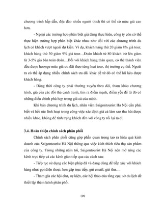 chương trình hấp dẫn, độc đáo nhiều người thích thì có thể có mức giá cao
hơn.
- Ngoài các trường hợp phân biệt giá đang thực hiện, công ty còn có thể
thực hiện trường hợp phân biệt khác nhau như đối với các chương trình du
lịch có khách vượt ngoài dự kiến. Ví dụ, khách hàng thứ 20 giảm 8% giá tour,
khách hàng thứ 30 giảm 9% giá tour…Đoàn khách từ 80 khách trở lên giảm
từ 3-5% giá bán toàn đoàn…Đối với khách hàng thân quen, có thẻ thành viên
đều được hươnge mức giá ưu đãi theo từng loại tour, thị trường cụ thể. Ngoài
ra có thể áp dụng nhiều chính sách ưu đãi khác để từ đó có thể lôi kéo được
khách hàng.
- Đồng thời công ty phải thường xuyên theo dõi, tham khảo chương
trình, giá của các đối thủ cạnh tranh, tìm ra điểm mạnh, điểm yếu để từ đó có
những điều chỉnh phù hợp trong giá cả của mình.
Khi bán chương trình du lịch, nhân viên Saigontourist Hà Nội cần phải
biết và hết sức linh hoạt trong công việc xác định giá cả làm sao thu hút được
nhiều khác, không để tình trạng khách đến với công ty rồi lại ra đi.
3.4. Hoàn thiện chính sách phân phối
Chính sách phân phối cũng góp phần quan trọng tạo ra hiệu quả kinh
doanh của Saigontourist Hà Nội thông qua việc kích thích tiêu thụ sản phẩm
của công ty. Trong những năm tới, Saigontourist Hà Nội nên mở rộng các
kênh trực tiếp và các kênh gián tiếp qua các cách sau:
- Tiếp tục sử dụng các biện pháp đã và đang dùng để tiếp xúc với khách
hàng như: gọi điện thoại, hẹn gặp trực tiếp, gửi email, gửi thư…
- Tham gia các hội chợ, sự kiện, các hội thảo của tổng cục, sở du lịch để
thiết lập thêm kênh phân phối.
109
 