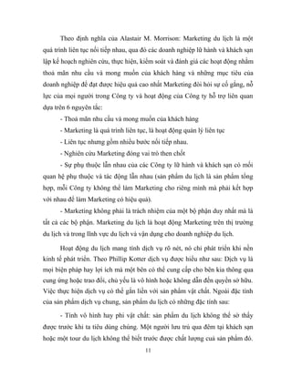 Theo định nghĩa của Alastair M. Morrison: Marketing du lịch là một
quá trình liên tục nối tiếp nhau, qua đó các doanh nghiệp lữ hành và khách sạn
lập kế hoạch nghiên cứu, thực hiện, kiểm soát và đánh giá các hoạt động nhằm
thoả mãn nhu cầu và mong muốn của khách hàng và những mục tiêu của
doanh nghiệp để đạt được hiệu quả cao nhất Marketing đòi hỏi sự cố gắng, nỗ
lực của mọi người trong Công ty và hoạt động của Công ty hỗ trợ liên quan
dựa trên 6 nguyên tắc:
- Thoả mãn nhu cầu và mong muốn của khách hàng
- Marketing là quá trình liên tục, là hoạt động quản lý liên tục
- Liên tục nhưng gồm nhiều bước nối tiếp nhau.
- Nghiên cứu Marketing đóng vai trò then chốt
- Sự phụ thuộc lẫn nhau của các Công ty lữ hành và khách sạn có mối
quan hệ phụ thuộc và tác động lẫn nhau (sản phẩm du lịch là sản phẩm tổng
hợp, mỗi Công ty không thể làm Marketing cho riêng mình mà phải kết hợp
với nhau để làm Marketing có hiệu quả).
- Marketing không phải là trách nhiệm của một bộ phận duy nhất mà là
tất cả các bộ phận. Marketing du lịch là hoạt động Marketing trên thị trường
du lịch và trong lĩnh vực du lịch và vận dụng cho doanh nghiệp du lịch.
Hoạt động du lịch mang tính dịch vụ rõ nét, nó chỉ phát triển khi nền
kinh tế phát triển. Theo Phillip Kotter dịch vụ được hiểu như sau: Dịch vụ là
mọi biện pháp hay lợi ích mà một bên có thể cung cấp cho bên kia thông qua
cung ứng hoặc trao đổi, chủ yếu là vô hình hoặc không dẫn đến quyền sở hữu.
Việc thực hiện dịch vụ có thể gắn liền với sản phẩm vật chất. Ngoài đặc tính
của sản phẩm dịch vụ chung, sản phẩm du lịch có những đặc tính sau:
- Tính vô hình hay phi vật chất: sản phẩm du lịch không thể sờ thấy
được trước khi ta tiêu dùng chúng. Một người lưu trú qua đêm tại khách sạn
hoặc một tour du lịch không thể biết trước được chất lượng cuả sản phẩm đó.
11
 