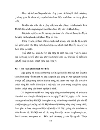 - Thắt chặt thêm mối quan hệ của công ty với các hãng lữ hành mà công
ty đang quan hệ nhằm đẩy mạnh chiến lược liên minh hợp tác trong phân
phối.
- Tổ chức các khâu bán lẻ rộng khắp: các văn phòng, chi nhánh đại diện
để thiết lập nên kênh phân phối tạo thêm điểm tiếp xúc với khách hàng.
- Bộ phận nghiên cứu thị trường cần nhạy bén với mọi thông tin để có
thể giúp các bộ phận tiếp thị hoạt động tốt hơn.
- Công ty nên có thêm những chính sách ưu đãi với các đại lý, người
môi giới khách như tăng thêm hoa hồng, các chính sách khuyến mãi, tuyển
thêm cộng tác viên.
- Thắt chặt mối quan hệ với các hãng lữ hành mà công ty đã và đang
hợp tác bằng cách tổ chức các chuyến du lịch khảo sát, tìm hiểu về điểm du
lịch, tổ chức hội nghị khách hàng của công ty.
3.5. Hoàn thiện chính sách xúc tiến
Việc quảng bá hình ảnh thương hiệu Saigontourist Hà Nội, tạo lòng tin
với khách hàng về hình ảnh và các sản phẩm của công ty, xây dựng cho công
ty một chỗ đứng trong tâm trí khách hàng, trở thành lựa chọn đầu tiên cho
khách hàng khi muốn đi du lịch là một vịêc làm quan trọng trong hoạt động
thu hút khách hàng của doanh nghiệp lữ hành.
CN Saigontourist Hà Nội đang ngày càng quan tâm quảng bá hình ảnh
của mình như: chuyên đề du lịch và đô thị ngày 27/8/2015, ngày 8/8/2015 trên
chương trình thời sự Hà Nội; tham gia các sự kiện chung của thành phố như lễ
kỉ niệm ngày giải phóng thủ đô, Hội chợ du lịch đồng bằng sông Hồng 2015;
tham gia các hoạt động của Hiệp hội du lịch Hà Nội; quảng cáo trên báo an
ninh thủ đô, báo Hà Nội mới và các trang báo điện tử như hoaphuongdo.vn,
dantri.com.vn, vnexpress.net... Bên cạnh đó công ty còn đặt tạp chí “Nhịp
110
 