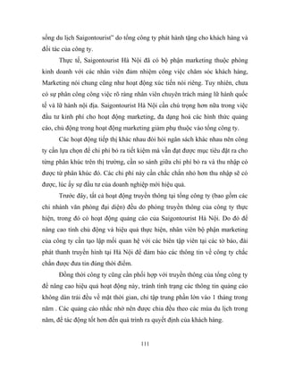 sống du lịch Saigontourist” do tổng công ty phát hành tặng cho khách hàng và
đối tác của công ty.
Thực tế, Saigontourist Hà Nội đã có bộ phận marketing thuộc phòng
kinh doanh với các nhân viên đảm nhiệm công việc chăm sóc khách hàng,
Marketing nói chung cũng như hoạt động xúc tiến nói riêng. Tuy nhiên, chưa
có sự phân công công việc rõ ràng nhân viên chuyên trách mảng lữ hành quốc
tế và lữ hành nội địa. Saigontourist Hà Nội cần chú trọng hơn nữa trong việc
đầu tư kinh phí cho hoạt động marketing, đa dạng hoá các hình thức quảng
cáo, chủ động trong hoạt động marketing giảm phụ thuộc vào tổng công ty.
Các hoạt động tiếp thị khác nhau đòi hỏi ngân sách khác nhau nên công
ty cần lựa chọn để chi phí bỏ ra tiết kiệm mà vẫn đạt được mục tiêu đặt ra cho
từng phân khúc trên thị trường, cần so sánh giữa chi phí bỏ ra và thu nhập có
được từ phân khúc đó. Các chi phí này cần chắc chắn nhỏ hơn thu nhập sẽ có
được, lúc ấy sự đầu tư của doanh nghiệp mới hiệu quả.
Trước đây, tất cả hoạt động truyền thông tại tổng công ty (bao gồm các
chi nhánh văn phòng đại diện) đều do phòng truyền thông của công ty thực
hiện, trong đó có hoạt động quảng cáo của Saigontourist Hà Nội. Do đó để
nâng cao tính chủ động và hiệu quả thực hiện, nhân viên bộ phận marketing
của công ty cần tạo lập mối quan hệ với các biên tập viên tại các tờ báo, đài
phát thanh truyền hình tại Hà Nội để đảm bảo các thông tin về công ty chắc
chắn được đưa tin đúng thời điểm.
Đồng thời công ty cũng cần phối hợp với truyền thông của tổng công ty
để nâng cao hiệu quả hoạt động này, tránh tình trạng các thông tin quảng cáo
không dàn trải đều về mặt thời gian, chỉ tập trung phần lớn vào 1 tháng trong
năm . Các quảng cáo nhắc nhở nên được chia đều theo các mùa du lịch trong
năm, để tác động tốt hơn đến quá trình ra quyết định của khách hàng.
111
 