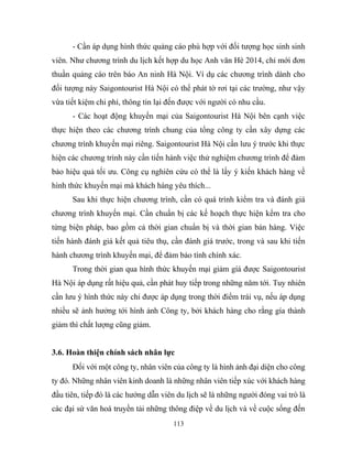 - Cần áp dụng hình thức quảng cáo phù hợp với đối tượng học sinh sinh
viên. Như chương trình du lịch kết hợp du học Anh văn Hè 2014, chỉ mới đơn
thuần quảng cáo trên báo An ninh Hà Nội. Ví dụ các chương trình dành cho
đối tượng này Saigontourist Hà Nội có thể phát tờ rơi tại các trường, như vậy
vừa tiết kiệm chi phí, thông tin lại đến được với người có nhu cầu.
- Các hoạt động khuyến mại của Saigontourist Hà Nội bên cạnh việc
thực hiện theo các chương trình chung của tổng công ty cần xây dựng các
chương trình khuyến mại riêng. Saigontourist Hà Nội cần lưu ý trước khi thực
hiện các chương trình này cần tiến hành việc thử nghiệm chương trình để đảm
bảo hiệu quả tối ưu. Công cụ nghiên cứu có thể là lấy ý kiến khách hàng về
hình thức khuyến mại mà khách hàng yêu thích...
Sau khi thực hiện chương trình, cần có quá trình kiểm tra và đánh giá
chương trình khuyến mại. Cần chuẩn bị các kế hoạch thực hiện kểm tra cho
từng biện pháp, bao gồm cả thời gian chuẩn bị và thời gian bán hàng. Việc
tiến hành đánh giá kết quả tiêu thụ, cần đánh giá trước, trong và sau khi tiến
hành chương trình khuyến mại, để đảm bảo tính chính xác.
Trong thời gian qua hình thức khuyến mại giảm gíá được Saigontourist
Hà Nội áp dụng rất hiệu quả, cần phát huy tiếp trong những năm tới. Tuy nhiên
cần lưu ý hình thức này chỉ được áp dụng trong thời điểm trái vụ, nếu áp dụng
nhiều sẽ ảnh hưởng tới hình ảnh Công ty, bởi khách hàng cho rằng gía thành
giảm thì chất lượng cũng giảm.
3.6. Hoàn thiện chính sách nhân lực
Đối với một công ty, nhân viên của công ty là hình ảnh đại diện cho công
ty đó. Những nhân viên kinh doanh là những nhân viên tiếp xúc với khách hàng
đầu tiên, tiếp đó là các hướng dẫn viên du lịch sẽ là những người đóng vai trò là
các đại sứ văn hoá truyền tải những thông điệp về du lịch và về cuộc sống đến
113
 