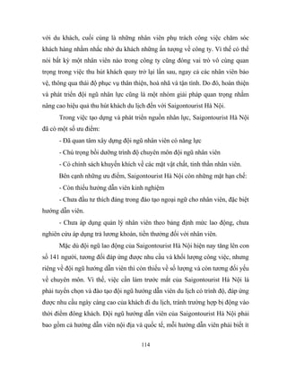 với du khách, cuối cùng là những nhân viên phụ trách công việc chăm sóc
khách hàng nhằm nhắc nhở du khách những ấn tượng về công ty. Vì thế có thể
nói bất kỳ một nhân viên nào trong công ty cũng đóng vai trò vô cùng quan
trọng trong việc thu hút khách quay trở lại lần sau, ngay cả các nhân viên bảo
vệ, thông qua thái độ phục vụ thân thiện, hoà nhã và tận tình. Do đó, hoàn thiện
và phát triển đội ngũ nhân lực cũng là một nhóm giải pháp quan trọng nhằm
nâng cao hiệu quả thu hút khách du lịch đến với Saigontourist Hà Nội.
Trong việc tạo dựng và phát triển nguồn nhân lực, Saigontourist Hà Nội
đã có một số ưu điểm:
- Đã quan tâm xây dựng đội ngũ nhân viên có năng lực
- Chú trọng bồi dưỡng trình độ chuyên môn đội ngũ nhân viên
- Có chính sách khuyến khích về các mặt vật chất, tinh thần nhân viên.
Bên cạnh những ưu điểm, Saigontourist Hà Nội còn những mặt hạn chế:
- Còn thiếu hướng dẫn viên kinh nghiệm
- Chưa đầu tư thích đáng trong đào tạo ngoại ngữ cho nhân viên, đặc biệt
hướng dẫn viên.
- Chưa áp dụng quản lý nhân viên theo bảng định mức lao động, chưa
nghiên cứu áp dụng trả lương khoán, tiền thưởng đối với nhân viên.
Mặc dù đội ngũ lao động của Saigontourist Hà Nội hiện nay tăng lên con
số 141 người, tương đối đáp ứng được nhu cầu và khối lượng công việc, nhưng
riêng về đội ngũ hướng dẫn viên thì còn thiếu về số lượng và còn tương đối yếu
về chuyên môn. Vì thế, việc cần làm trước mắt của Saigontourist Hà Nội là
phải tuyển chọn và đào tạo đội ngũ hướng dẫn viên du lịch có trình độ, đáp ứng
được nhu cầu ngày càng cao của khách đi du lịch, tránh trường hợp bị động vào
thời điểm đông khách. Đội ngũ hướng dẫn viên của Saigontourist Hà Nội phải
bao gồm cả hướng dẫn viên nội địa và quốc tế, mỗi hướng dẫn viên phải biết ít
114
 