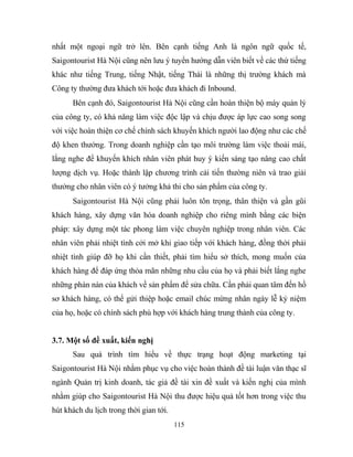 nhất một ngoại ngữ trở lên. Bên cạnh tiếng Anh là ngôn ngữ quốc tế,
Saigontourist Hà Nội cũng nên lưu ý tuyển hướng dẫn viên biết về các thứ tiếng
khác như tiếng Trung, tiếng Nhật, tiếng Thái là những thị trường khách mà
Công ty thường đưa khách tới hoặc đưa khách đi Inbound.
Bên cạnh đó, Saigontourist Hà Nội cũng cần hoàn thiện bộ máy quản lý
của công ty, có khả năng làm việc độc lập và chịu được áp lực cao song song
với việc hoàn thiện cơ chế chính sách khuyến khích người lao động như các chế
độ khen thưởng. Trong doanh nghiệp cần tạo môi trường làm việc thoải mái,
lắng nghe để khuyến khích nhân viên phát huy ý kiến sáng tạo nâng cao chất
lượng dịch vụ. Hoặc thành lập chương trình cải tiến thường niên và trao giải
thưởng cho nhân viên có ý tưởng khả thi cho sản phẩm của công ty.
Saigontourist Hà Nội cũng phải luôn tôn trọng, thân thiện và gần gũi
khách hàng, xây dựng văn hóa doanh nghiệp cho riêng mình bằng các biện
pháp: xây dựng một tác phong làm việc chuyên nghiệp trong nhân viên. Các
nhân viên phải nhiệt tình cởi mở khi giao tiếp với khách hàng, đồng thời phải
nhiệt tình giúp đỡ họ khi cần thiết, phải tìm hiểu sở thích, mong muốn của
khách hàng để đáp ứng thỏa mãn những nhu cầu của họ và phải biết lắng nghe
những phàn nàn của khách về sản phẩm để sửa chữa. Cần phải quan tâm đến hồ
sơ khách hàng, có thể gửi thiệp hoặc email chúc mừng nhân ngày lễ kỷ niệm
của họ, hoặc có chính sách phù hợp với khách hàng trung thành của công ty.
3.7. Một số đề xuất, kiến nghị
Sau quá trình tìm hiểu về thực trạng hoạt động marketing tại
Saigontourist Hà Nội nhằm phục vụ cho việc hoàn thành đề tài luận văn thạc sĩ
ngành Quản trị kinh doanh, tác giả đề tài xin đề xuất và kiến nghị của mình
nhằm giúp cho Saigontourist Hà Nội thu được hiệu quả tốt hơn trong việc thu
hút khách du lịch trong thời gian tới.
115
 