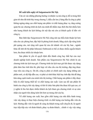 Đề xuất kiến nghị với Saigontourist Hà Nội.
Căn cứ vào những phương hướng và nhiệm vụ mà công ty đề ra trong thời
gian tới như đã trình bày trong chương 3, điều cần lưu ý hàng đầu là công ty phải
không ngừng nâng cao chất lượng sản phẩm và chất lượng phục vụ, tăng cường
quản bá các chương trình du lịch của mình để nhằm mục đích thu hút nhiều hơn
nữa lượng khách du lịch không chỉ nội địa mà còn cả khách quốc tế đến với
công ty.
Ban lãnh đạo Saigontourist Hà Nội cũng nên tạo điều kiện thuận lợi hơn
nữa cho các phòng ban, đặc biệt là phòng kinh doanh, bằng cách cấp riêng kinh
phí quảng cáo, mở rộng mối quan hệ của chi nhánh với các bộ, ban , ngành
khác để nhờ đó bộ phận Inbound, Outbound có thể có được nhiều nguồn khách
hơn, thu được nhiều lợi nhuận hơn.
Sản phẩm là yếu tố quyết định đến thành công hay thất bại của mọi
doanh nghiệp kinh doanh. Sản phẩm của Saigontourist Hà Nội chính là các
chương trình du lịch trọn gói. Chương trình du lịch trọn gói khi được xây dựng
phải đảm bảo tính khả thi, phù hợp với nhu cầu của thị trường, đáp ứng được
mục tiêu của công ty. Do đó, công ty phải có chính sách xây dựng những sản
phẩm mới, có độ hấp dẫn cao, và phải có tính khác biệt hay tính đặc thù để tăng
khả năng cạnh tranh của mình trên thị trường. Chất lượng sản phẩm ở đây được
hiểu là chất lượng thiết kế và chất lượng sản xuất. Làm sao để sản phẩm lữ
hành của công ty khi xây dựng và khi tổ chức bán phải thu được kết quả cao, có
ý nghĩa là thu hút đựơc nhiều khách du lịch tham gia chương trình và sự cảm
nhận của người tiêu dùng luôn lớn hơn sự mong chờ của họ.
Về chất lượng sản xuất, bao gồm chất lượng của nhà điều hành trong
việc xây dựng và thực hiện chương trình và chất lượng của hướng dẫn viên du
lịch. Hướng dẫn viên là người đi cùng du khách trong suốt chuyến đi, là người
trực tiếp tiếp xúc với đoàn khách, phục vụ đoàn khách... chính vì vậy việc nâng
116
 