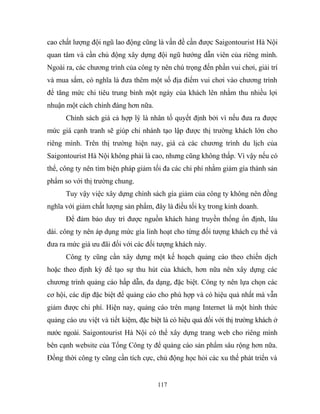 cao chất lượng đội ngũ lao động cũng là vấn đề cần được Saigontourist Hà Nội
quan tâm và cần chủ động xây dựng đội ngũ hướng dẫn viên của riêng mình.
Ngoài ra, các chương trình của công ty nên chú trọng đến phần vui chơi, giải trí
và mua sắm, có nghĩa là đưa thêm một số địa điểm vui chơi vào chương trình
để tăng mức chi tiêu trung bình một ngày của khách lên nhằm thu nhiều lợi
nhuận một cách chính đáng hơn nữa.
Chính sách giá cả hợp lý là nhân tố quyết định bởi vì nếu đưa ra được
mức giá cạnh tranh sẽ giúp chi nhánh tạo lập được thị trường khách lớn cho
riêng mình. Trên thị trường hiện nay, giá cả các chương trình du lịch của
Saigontourist Hà Nội không phải là cao, nhưng cũng không thấp. Vì vậy nếu có
thể, công ty nên tìm biện pháp giảm tối đa các chi phí nhằm giảm gía thành sản
phẩm so với thị trường chung.
Tuy vậy việc xây dựng chính sách gía giảm của công ty không nên đồng
nghĩa với giảm chất lượng sản phẩm, đây là điều tối kỵ trong kinh doanh.
Để đảm bảo duy trì được nguồn khách hàng truyền thống ổn định, lâu
dài. công ty nên áp dụng mức gía linh hoạt cho từng đối tượng khách cụ thể và
đưa ra mức giá ưu đãi đối với các đối tượng khách này.
Công ty cũng cần xây dựng một kế hoạch quảng cáo theo chiến dịch
hoặc theo định kỳ để tạo sự thu hút của khách, hơn nữa nên xây dựng các
chương trình quảng cáo hấp dẫn, đa dạng, đặc biệt. Công ty nên lựa chọn các
cơ hội, các dịp đặc biệt để quảng cáo cho phù hợp và có hiệu quả nhất mà vẫn
giảm được chi phí. Hiện nay, quảng cáo trên mạng Internet là một hình thức
quảng cáo ưu việt và tiết kiệm, đặc biệt là có hiệu quả đối với thị trường khách ở
nước ngoài. Saigontourist Hà Nội có thể xây dựng trang web cho riêng mình
bên cạnh website của Tổng Công ty để quảng cáo sản phẩm sâu rộng hơn nữa.
Đồng thời công ty cũng cần tích cực, chủ động học hỏi các xu thế phát triển và
117
 