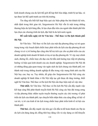 kinh doanh chung của du lịch thế giới để kịp thời hòa nhập, tránh bị tụt hậu, và
tạo được lợi thế cạnh tranh cao trên thị trường.
Tin rằng nếu biết kết hợp hiệu quả các biện pháp thu hút khách kể trên,
nhất định trong thời gian tới, Saigontourist Hà Nội vẫn là một trong những
thương hiệu du lịch hàng đầu, là lựa chọn đầu tiên của người dân thành phố khi
lựa chọn các chương trình du lịch, đặc biệt là du lịch nước ngoài.
Đề xuất kiến nghị với Sở Văn hóa - Thể thao và Du lịch thành phố
Hà Nội.
Sở Văn hóa - Thể thao và Du lịch của một địa phương đóng vai trò quan
trọng trong việc hoạch định chiến lược phát triển du lịch của địa phương đó nói
chung và có vị trí hướng đạo cũng như hỗ trợ tích cực cho sự phát triển của các
doanh nghiệp kinh doanh lữ hành có trụ sở tại địa phương đó. Vì vậy mọi chính
sách, đường lối, chiến lược chỉ đạo của Sở đều ảnh hưởng trực tiếp tới phương
hướng và hiệu quả kinh doanh của các doanh nghiệp. Saigontourist Hà Nội đã
có những đóng góp quan trọng vào ngân sách du lịch chung của thành phố, trở
thành một trong những doanh nghiệp đi đầu trong việc mang hình ảnh của Hà
Nội bay cao, bay xa. Tuy nhiên, để giúp cho Saigontourist Hà Nội cùng các
doanh nghiệp lữ hành khác ở Hà Nội tiếp tục giữ được đà tăng trưởng, thiết
nghĩ Sở Văn hóa- Thể thao và Du lịch Hà Nội cần thực hiện một số việc như:
Thứ nhất, Sở Văn hóa- Thể thao và Du lịch Hà Nội cần đẩy mạnh việc
kết hợp cùng Đài phát thanh truyền hình Hà Nội cùng các báo đài trung ương
và địa phương khác nhằm tuyên truyền thường xuyên các chủ trương về phát
triển du lịch của thành phố, tạo chuyển biến nhận thức của cộng đồng xã hội về
vai trò, vị trí của kinh tế du lịch trong chiến lược phát triển kinh tế xã hội của
thành phố.
Thứ hai, cần đẩy mạnh việc kêu gọi vốn đầu tư để hoàn thành các Dự án
du lịch còn đang dang dở, đồng thời huy động vốn và xây dựng cơ chế khuyến
118
 