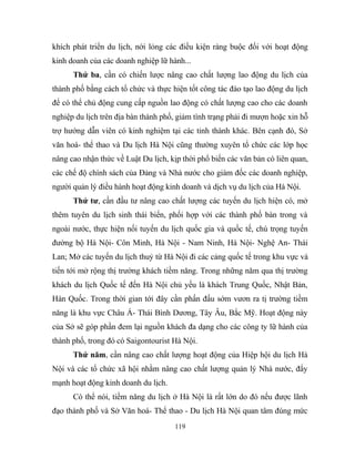 khích phát triển du lịch, nới lỏng các điều kiện ràng buộc đối với hoạt động
kinh doanh của các doanh nghiệp lữ hành...
Thứ ba, cần có chiến lược nâng cao chất lượng lao động du lịch của
thành phố bằng cách tổ chức và thực hiện tốt công tác đào tạo lao động du lịch
để có thể chủ động cung cấp nguồn lao động có chất lượng cao cho các doanh
nghiệp du lịch trên địa bàn thành phố, giảm tình trạng phải đi mượn hoặc xin hỗ
trợ hướng dẫn viên có kinh nghiệm tại các tỉnh thành khác. Bên cạnh đó, Sở
văn hoá- thể thao và Du lịch Hà Nội cũng thường xuyên tổ chức các lớp học
nâng cao nhận thức về Luật Du lịch, kịp thời phổ biến các văn bản có liên quan,
các chế độ chính sách của Đảng và Nhà nước cho giám đốc các doanh nghiệp,
người quản lý điều hành hoạt động kinh doanh và dịch vụ du lịch của Hà Nội.
Thứ tư, cần đầu tư nâng cao chất lượng các tuyến du lịch hiện có, mở
thêm tuyên du lịch sinh thái biển, phối hợp với các thành phố bàn trong và
ngoài nước, thực hiện nối tuyến du lịch quốc gia và quốc tế, chú trọng tuyến
đường bộ Hà Nội- Côn Minh, Hà Nội - Nam Ninh, Hà Nội- Nghệ An- Thái
Lan; Mở các tuyến du lịch thuỷ từ Hà Nội đi các cảng quốc tế trong khu vực và
tiến tới mở rộng thị trường khách tiềm năng. Trong những năm qua thị trường
khách du lịch Quốc tế đến Hà Nội chủ yếu là khách Trung Quốc, Nhật Bản,
Hàn Quốc. Trong thời gian tới đây cần phấn đấu sớm vươn ra tị trường tiềm
năng là khu vực Châu Á- Thái Bình Dương, Tây Âu, Bắc Mỹ. Hoạt động này
của Sở sẽ góp phần đem lại nguồn khách đa dạng cho các công ty lữ hành của
thành phố, trong đó có Saigontourist Hà Nội.
Thứ năm, cần nâng cao chất lượng hoạt động của Hiệp hội du lịch Hà
Nội và các tổ chức xã hội nhằm nâng cao chất lượng quản lý Nhà nước, đẩy
mạnh hoạt động kinh doanh du lịch.
Có thể nói, tiềm năng du lịch ở Hà Nội là rất lớn do đó nếu được lãnh
đạo thành phố và Sở Văn hoá- Thể thao - Du lịch Hà Nội quan tâm đúng mức
119
 