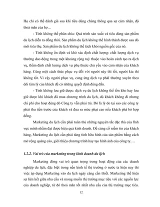 Họ chỉ có thể đánh giá sau khi tiêu dùng chúng thông qua sự cảm nhận, độ
thoả mãn của họ…
- Tính không thể phân chia: Quá trình sản xuất và tiêu dùng sản phẩm
du lịch diễn ra đồng thời. Sản phẩm du lịch không thể hình thành được sau đó
mới tiêu thụ. Sản phẩm du lịch không thể tách khỏi nguồn gốc của nó.
- Tính không ổn định và khó xác định chất lượng: chất lượng dịch vụ
thường dao động trong một khoảng rộng tuỳ thuộc vào hoàn cảnh tạo ra dịch
vụ, thẩm định chất lượng dịch vụ phụ thuộc chủ yếu vào cảm nhận của khách
hàng. Cùng một cách thức phục vụ đối với người này thì tốt, người kia thì
không tốt. Vì vậy người phục vụ, cung ứng dịch vụ phảI thường xuyên theo
dõi tâm lý của khách để có những quyết định đúng đắn.
- Tính không lưu giữ được: dịch vụ du lịch không thể tồn kho hay lưu
giữ được khi khách đã mua chương trình du lịch, dù khách không đi nhưng
chi phí cho hoạt động đó Công ty vẫn phải trả. Đó là lý do tại sao các công ty
phải thu tiền trước của khách và đưa ra mức phạt cao nếu khách phá bỏ hợp
đồng.
Marketing du lịch cần phải tuân thủ những nguyên tắc đặc thù của lĩnh
vực mình nhằm đạt được hiệu quả kinh doanh. Để củng cố niềm tin của khách
hàng, Marketing du lịch cần phải tăng tính hữu hình của sản phẩm bằng cách
mở rộng quảng cáo, giới thiệu chương trình hay tạo hình ảnh của công ty.…
1.2.2. Vai trò của marketing trong kinh doanh du lịch
Marketing đóng vai trò quan trọng trong hoạt động của các doanh
nghiệp du lịch, đặc biệt trong nền kinh tế thị trường ở nước ta hiện nay thì
việc áp dụng Marketing vào du lịch ngày càng cần thiết. Marketing thể hiện
sự liên kết giữa nhu cầu và mong muốn thị trường mục tiêu với các nguồn lực
của doanh nghiệp, từ đó thoả mãn tốt nhất nhu cầu của thị trường mục tiêu.
12
 