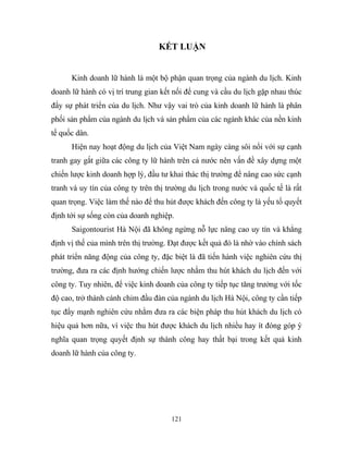 KẾT LUẬN
Kinh doanh lữ hành là một bộ phận quan trọng của ngành du lịch. Kinh
doanh lữ hành có vị trí trung gian kết nối để cung và cầu du lịch gặp nhau thúc
đẩy sự phát triển của du lịch. Như vậy vai trò của kinh doanh lữ hành là phân
phối sản phẩm của ngành du lịch và sản phẩm của các ngành khác của nền kinh
tế quốc dân.
Hiện nay hoạt động du lịch của Việt Nam ngày càng sôi nổi với sự cạnh
tranh gay gắt giữa các công ty lữ hành trên cả nước nên vấn đề xây dựng một
chiến lược kinh doanh hợp lý, đầu tư khai thác thị trường để nâng cao sức cạnh
tranh và uy tín của công ty trên thị trường du lịch trong nước và quốc tế là rất
quan trọng. Việc làm thế nào để thu hút được khách đến công ty là yếu tố quyết
định tới sự sống còn của doanh nghiệp.
Saigontourist Hà Nội đã không ngừng nỗ lực nâng cao uy tín và khẳng
định vị thế của mình trên thị trường. Đạt được kết quả đó là nhờ vào chính sách
phát triển năng động của công ty, đặc biệt là đã tiến hành việc nghiên cứu thị
trường, đưa ra các định hướng chiến lược nhằm thu hút khách du lịch đến với
công ty. Tuy nhiên, để việc kinh doanh của công ty tiếp tục tăng trưởng với tốc
độ cao, trở thành cánh chim đầu đàn của ngành du lịch Hà Nội, công ty cần tiếp
tục đẩy mạnh nghiên cứu nhằm đưa ra các biện pháp thu hút khách du lịch có
hiệu quả hơn nữa, vì việc thu hút được khách du lịch nhiều hay ít đóng góp ý
nghĩa quan trọng quyết định sự thành công hay thất bại trong kết quả kinh
doanh lữ hành của công ty.
121
 