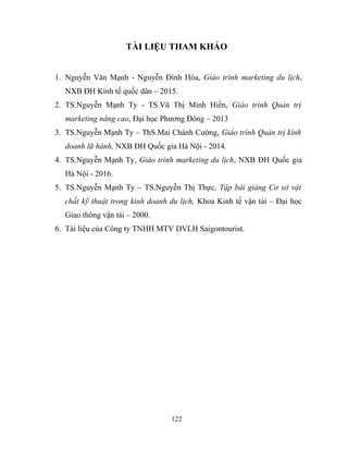 TÀI LIỆU THAM KHẢO
1. Nguyễn Văn Mạnh - Nguyễn Đình Hòa, Giáo trình marketing du lịch,
NXB ĐH Kinh tế quốc dân – 2015.
2. TS.Nguyễn Mạnh Ty - TS.Vũ Thị Minh Hiền, Giáo trình Quản trị
marketing nâng cao, Đại học Phương Đông – 2013
3. TS.Nguyễn Mạnh Ty – ThS.Mai Chánh Cường, Giáo trình Quản trị kinh
doanh lữ hành, NXB ĐH Quốc gia Hà Nội - 2014.
4. TS.Nguyễn Mạnh Ty, Giáo trình marketing du lịch, NXB ĐH Quốc gia
Hà Nội - 2016.
5. TS.Nguyễn Mạnh Ty – TS.Nguyễn Thị Thực, Tập bài giảng Cơ sở vật
chất kỹ thuật trong kinh doanh du lịch, Khoa Kinh tế vận tải – Đại học
Giao thông vận tải – 2000.
6. Tài liệu của Công ty TNHH MTV DVLH Saigontourist.
122
 