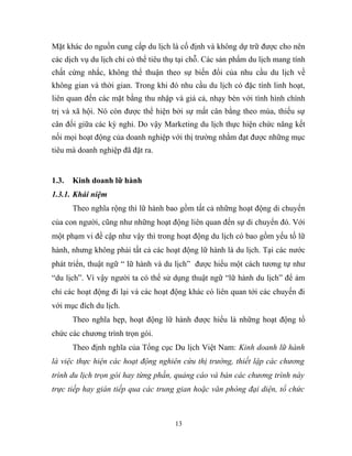 Mặt khác do nguồn cung cấp du lịch là cố định và không dự trữ được cho nên
các dịch vụ du lịch chỉ có thể tiêu thụ tại chỗ. Các sản phẩm du lịch mang tính
chất cứng nhắc, không thể thuận theo sự biến đổi của nhu cầu du lịch về
không gian và thời gian. Trong khi đó nhu cầu du lịch có đặc tính linh hoạt,
liên quan đến các mặt bằng thu nhập và giá cả, nhạy bén với tình hình chính
trị và xã hội. Nó còn được thể hiện bởi sự mất cân bằng theo mùa, thiếu sự
cân đối giữa các kỳ nghỉ. Do vậy Marketing du lịch thực hiện chức năng kết
nối mọi hoạt động của doanh nghiệp với thị trường nhằm đạt được những mục
tiêu mà doanh nghiệp đã đặt ra.
1.3. Kinh doanh lữ hành
1.3.1. Khái niệm
Theo nghĩa rộng thì lữ hành bao gồm tất cả những hoạt động di chuyển
của con người, cũng như những hoạt động liên quan đến sự di chuyển đó. Với
một phạm vi đề cập như vậy thì trong hoạt động du lịch có bao gồm yếu tố lữ
hành, nhưng không phải tất cả các hoạt động lữ hành là du lịch. Tại các nước
phát triển, thuật ngữ “ lữ hành và du lịch” được hiểu một cách tương tự như
“du lịch”. Vì vậy người ta có thể sử dụng thuật ngữ “lữ hành du lịch” để ám
chỉ các hoạt động đi lại và các hoạt động khác có liên quan tới các chuyến đi
với mục đích du lịch.
Theo nghĩa hẹp, hoạt động lữ hành được hiểu là những hoạt động tổ
chức các chương trình trọn gói.
Theo định nghĩa của Tổng cục Du lịch Việt Nam: Kinh doanh lữ hành
là việc thực hiện các hoạt động nghiên cứu thị trường, thiết lập các chương
trình du lịch trọn gói hay từng phần, quảng cáo và bán các chương trình này
trực tiếp hay gián tiếp qua các trung gian hoặc văn phòng đại diện, tổ chức
13
 