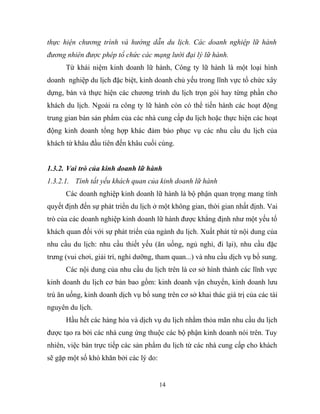 thực hiện chương trình và hướng dẫn du lịch. Các doanh nghiệp lữ hành
đương nhiên được phép tổ chức các mạng lưới đại lý lữ hành.
Từ khái niệm kinh doanh lữ hành, Công ty lữ hành là một loại hình
doanh nghiệp du lịch đặc biệt, kinh doanh chủ yếu trong lĩnh vực tổ chức xây
dựng, bán và thực hiện các chương trình du lịch trọn gói hay từng phần cho
khách du lịch. Ngoài ra công ty lữ hành còn có thể tiến hành các hoạt động
trung gian bán sản phẩm của các nhà cung cấp du lịch hoặc thực hiện các hoạt
động kinh doanh tổng hợp khác đảm bảo phục vụ các nhu cầu du lịch của
khách từ khâu đầu tiên đến khâu cuối cùng.
1.3.2. Vai trò của kinh doanh lữ hành
1.3.2.1. Tính tất yếu khách quan của kinh doanh lữ hành
Các doanh nghiệp kinh doanh lữ hành là bộ phận quan trọng mang tính
quyết định đến sự phát triển du lịch ở một không gian, thời gian nhất định. Vai
trò của các doanh nghiệp kinh doanh lữ hành được khẳng định như một yếu tố
khách quan đối với sự phát triển của ngành du lịch. Xuất phát từ nội dung của
nhu cầu du lịch: nhu cầu thiết yếu (ăn uống, ngủ nghỉ, đi lại), nhu cầu đặc
trưng (vui chơi, giải trí, nghỉ dưỡng, tham quan...) và nhu cầu dịch vụ bổ sung.
Các nội dung của nhu cầu du lịch trên là cơ sở hình thành các lĩnh vực
kinh doanh du lịch cơ bản bao gồm: kinh doanh vận chuyển, kinh doanh lưu
trú ăn uống, kinh doanh dịch vụ bổ sung trên cơ sở khai thác giá trị của các tài
nguyên du lịch.
Hầu hết các hàng hóa và dịch vụ du lịch nhằm thỏa mãn nhu cầu du lịch
được tạo ra bởi các nhà cung ứng thuộc các bộ phận kinh doanh nói trên. Tuy
nhiên, việc bán trực tiếp các sản phẩm du lịch từ các nhà cung cấp cho khách
sẽ gặp một số khó khăn bởi các lý do:
14
 