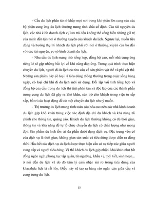- Cầu du lịch phân tán ở khắp mọi nơi trong khi phần lớn cung của các
bộ phận cung ứng du lịch thường mang tính chất cố định. Các tài nguyên du
lịch, các nhà kinh doanh dịch vụ lưu trú đều không thể cống hiến những giá trị
của mình đến tận nơi ở thường xuyên của khách du lịch. Ngược lại, muốn tiêu
dùng và hưởng thụ thì khách du lịch phải rời nơi ở thường xuyên của họ đến
với các tài nguyên, cơ sở kinh doanh du lịch.
- Nhu cầu du lịch mang tính tổng hợp, đồng bộ cao, mỗi nhà cung ứng
riêng lẻ sẽ gặp những bất lợi về khả năng đáp ứng. Trong quá trình thực hiện
chuyến du lịch, người đi du lịch có nhu cầu về sản phẩm vật thể và phi vật thể.
Những sản phẩm này có loại là tiêu dùng thông thường trong cuộc sống hàng
ngày, có loại chỉ khi đi du lịch mới sử dụng. Đối lập với tính tổng hợp và
đồng bộ của cầu trong du lịch thì tính phân tán và độc lập của các thành phần
trong cung du lịch đã gây ra khó khăn, cản trở cho khách trong việc tự sắp
xếp, bố trí các hoạt động để có một chuyến du lịch như ý muốn.
- Thị trường du lịch mang tính toàn cầu hóa cao nên các nhà kinh doanh
du lịch gặp khó khăn trong việc xác định địa chỉ du khách và khả năng tài
chính cho thông tin, quảng cáo. Khách du lịch thường không có đủ thời gian,
thông tin và khả năng để tự tổ chức chuyến du lịch có chất lượng như mong
đợi. Sản phẩm du lịch tồn tại đa phần dưới dạng dịch vụ. Đặc trưng vốn có
của dịch vụ là thời gian, không gian sản xuất và tiêu dùng được diễn ra đồng
thời. Hầu hết các dịch vụ du lịch được thực hiện cần có sự tiếp xúc giữa người
cung cấp và người tiêu dùng. Vì thế khách du lịch gặp nhiều khó khăn như bất
đồng ngôn ngữ, phong tục tập quán, tín ngưỡng, khẩu vị, thời tiết, sinh hoạt…
ở nơi đến du lịch và do đó tâm lý cảm nhận rủi ro trong tiêu dùng của
khacshdu lịch là rất lớn. Điều này sẽ tạo ra hàng rào ngăn cản giữa cầu và
cung trong du lịch.
15
 