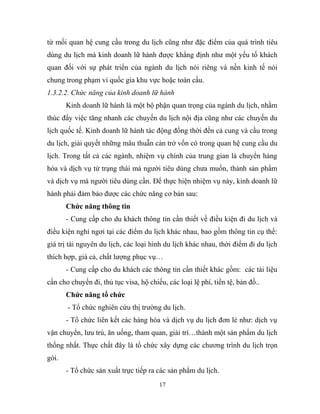 từ mối quan hệ cung cầu trong du lịch cũng như đặc điểm của quá trình tiêu
dùng du lịch mà kinh doanh lữ hành được khẳng định như một yếu tố khách
quan đối với sự phát triển của ngành du lịch nói riêng và nền kinh tế nói
chung trong phạm vi quốc gia khu vực hoặc toàn cầu.
1.3.2.2. Chức năng của kinh doanh lữ hành
Kinh doanh lữ hành là một bộ phận quan trọng của ngành du lịch, nhằm
thúc đẩy việc tăng nhanh các chuyến du lịch nội địa cũng như các chuyến du
lịch quốc tế. Kinh doanh lữ hành tác động đồng thời đến cả cung và cầu trong
du lịch, giải quyết những mâu thuẫn cản trở vốn có trong quan hệ cung cầu du
lịch. Trong tất cả các ngành, nhiệm vụ chính của trung gian là chuyển hàng
hóa và dịch vụ từ trạng thái mà người tiêu dùng chưa muốn, thành sản phẩm
và dịch vụ mà người tiêu dùng cần. Để thực hiện nhiệm vụ này, kinh doanh lữ
hành phải đảm bảo được các chức năng cơ bản sau:
Chức năng thông tin
- Cung cấp cho du khách thông tin cần thiết về điều kiện đi du lịch và
điều kiện nghỉ ngơi tại các điểm du lịch khác nhau, bao gồm thông tin cụ thể:
giá trị tài nguyên du lịch, các loại hình du lịch khác nhau, thời điểm đi du lịch
thích hợp, giá cả, chất lượng phục vụ…
- Cung cấp cho du khách các thông tin cần thiết khác gồm: các tài liệu
cần cho chuyến đi, thủ tục visa, hộ chiếu, các loại lệ phí, tiền tệ, bản đồ..
Chức năng tổ chức
- Tổ chức nghiên cứu thị trường du lịch.
- Tổ chức liên kết các hàng hóa và dịch vụ du lịch đơn lẻ như: dịch vụ
vận chuyển, lưu trú, ăn uống, tham quan, giải trí…thành một sản phẩm du lịch
thống nhất. Thực chất đây là tổ chức xây dựng các chương trình du lịch trọn
gói.
- Tổ chức sản xuất trực tiếp ra các sản phẩm du lịch.
17
 