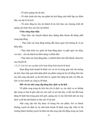 - Tổ chức quảng cáo du lịch.
- Tổ chức kênh tiêu thụ sản phẩm du lịch bằng cách thiết lập các điểm
bán, các đại lý du lịch.
- Tổ chức đăng ký cho du khách đi du lịch theo các chương trình đã
quảng cáo hoặc theo yêu cầu của khách.
Chức năng thực hiện
- Thực hiện vận chuyển khách theo những điều khoản đã thống nhất
trong hợp đồng.
- Thực hiện các hoạt động hướng dẫn tham quan trên đường đi và tại
điểm đến.
- Thực hiện kiểm tra, giám sát hoạt động phục vụ nghỉ ngơi, ăn uống,
vui chơi…cho du khách tại điểm dừng và điểm đến.
- Thực hiện các hoạt động phục vụ khách khác như tiễn khách, tham hỏi
sau chuyến đi.
1.3.2.3. Lợi ích của sự phát triển hoạt động kinh doanh lữ hành
Hoạt động kinh doanh lữ hành với vai trò là trung gian trên thị trường
du lịch, thực hiện quá trình phân phối sản phẩm mang lại lợi ích đồng thời cho
các nhà cung cấp dịch vụ du lịch đơn lẻ, người tiêu dùng du lịch, nơi đến du
lịch và cho chính các công ty lữ hành.
Đối với các nhà cung cấp hàng hóa, dịch vụ du lịch
Về phần cung trong du lịch chủ yếu là dịch vụ, các dịch vụ có những
đặc trưng cơ bản là gắn chặt nơi sản xuất và nơi tiêu thụ, vì thế cần đến hoạt
động lữ hành làm trung gian môi giới, quảng cáo và xúc tiến hình ảnh các loại
dịch vụ để thu hút khách có nhu cầu về du lịch.
Nhà cung cấp tiêu thụ được số lượng lớn sản phẩm, bởi có khách
thường xuyên ổn định từ các nhà kinh doanh lữ hành cung cấp. Nhờ có thị
trường khách thường xuyên ổn định mà nhà cung cấp chủ động trong các hoạt
18
 