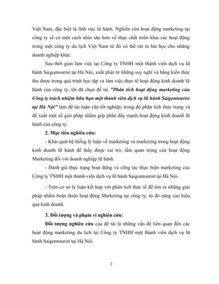 Việt Nam, đặc biệt là lĩnh vực lữ hành. Nghiên cứu hoạt động marketing tại
công ty sẽ có một cách nhìn sâu hơn về thực chất triển khai các hoạt động
trong một công ty du lịch Việt Nam từ đó có thể rút ra bài học cho những
doanh nghiệp khác.
Sau thời gian làm việc tại Công ty TNHH một thành viên dịch vụ lữ
hành Saigontourist tại Hà Nội, xuất phát từ những suy nghĩ và bằng kiến thức
thu được trong quá trình học tập và làm việc thực tế hoạt động kinh doanh lữ
hành của công ty, tôi đã chọn đề tài "Phân tích hoạt động marketing của
Công ty trách nhiệm hữu hạn một thành viên dịch vụ lữ hành Saigontourist
tại Hà Nội" làm đề tài luận văn tốt nghiệp, trong đó phân tích thực trạng và
đề xuất một số giải pháp nhằm góp phần đẩy mạnh hoạt động kinh doanh lữ
hành của công ty.
2. Mục tiêu nghiên cứu:
- Khái quát hệ thống lý luận về marketing và marketing trong hoạt động
kinh doanh lữ hành để thấy được vai trò, tầm quan trọng của hoạt động
Marketing đối với doanh nghiệp lữ hành.
- Đánh giá thực trạng hoạt động và công tác thực hiện marketing của
Công ty TNHH một thành viên dịch vụ lữ hành Saigontourist tại Hà Nội.
- Trên cơ sở lý luận kết hợp với phân tích thực tế để tìm ra những giải
pháp nhằm hoàn thiện hoạt động Marketing tại công ty, từ đó nâng cao hiệu
quả kinh doanh.
3. Đối tượng và phạm vi nghiên cứu:
Đối tượng nghiên cứu của đề tài là những vấn đề liên quan đến các
hoạt động marketing du lịch tại Công ty TNHH một thành viên dịch vụ lữ
hành Saigontourist tại Hà Nội.
2
 