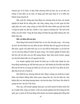 chuyên gia về tổ chức và thực hiện chương trình du lịch, tạo sự an tâm, tin
tưởng và bảo đảm sự an toàn, sử dụng quỹ thời gian hợp lý có ít nhất cho
khách trong chuyến đi.
Bên cạnh đó, thông qua hoạt động các chương trình du lịch, các doanh
nghiệp lữ hành đã tác động đến việc tăng cường củng cố mối quan hệ hữu
nghị giữa các nước, tăng cường sự hiểu biết lẫn nhau nhằm gìn giữ hòa bình
và hợp tác giữa các dân tộc. Chính vì vậy, người ta thường nói “Du lịch là hộ
chiếu của hòa bình” trong đó hoạt động lữ hành đã góp phần không nhỏ cho
khẩu hiệu này.
Đối với điểm đến du lịch
Hoạt động kinh doanh lữ hành làm vai trò cầu nối giữa cung – cầu trong
du lịch, thu hút khách tới các điểm du lịch. Để khai thác tài nguyên du lịch của
đất nước, ngoài việc phát triển các cơ sở vật chất kỹ thuật phục vụ du lịch thì
vai trò của hoạt động lữ hành rất quan trọng. Các doanh nghiệp lữ hành nắm
bắt nhu cầu thị hiếu của các đối tượng khách, thực hiện tuyên truyền, quảng
cáo thu hút khách đến các tài nguyên du lịch.
Các doanh nghiệp kinh doanh lữ hành tạo ra điều kiện thuận lợi cho
hoạt động marketing tại chỗ đạt hiệu quả cao. Khi khách du lịch đến một điểm
đến nào đó thì họ sẽ mang lại nhiều lợi ích cho các chủ thể ở tại điểm du lịch,
đặc biệt là lời ích về kinh tế.
Khi thiết kế các chương trình du lịch, bằng ý tưởng của mình họ sẽ giới
thiệu cho khách những điểm tham quan mang bản sắc văn hóa dân tộc, đưa
khách đến các nhà hàng thưởng thước văn hóa ẩm thực Việt Nam. Đó chính là
quảng bá cho văn hóa Việt Nam.
Như vậy, mỗi doanh nghiệp tham gia vào kinh doanh lữ hành muốn tồn
tại và phát triển, nâng cao được vị thế của doanh nghiệp trên thị trường du lịch
quốc gia và quốc tế thì hoạt động kinh doanh của doanh nghiệp phải đồng thời
20
 