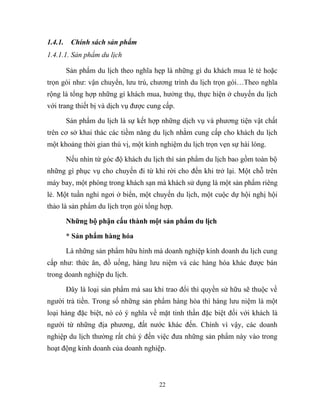 1.4.1. Chính sách sản phẩm
1.4.1.1. Sản phẩm du lịch
Sản phẩm du lịch theo nghĩa hẹp là những gì du khách mua lẻ tẻ hoặc
trọn gói như: vận chuyển, lưu trú, chương trình du lịch trọn gói…Theo nghĩa
rộng là tổng hợp những gì khách mua, hưởng thụ, thực hiện ở chuyến du lịch
với trang thiết bị và dịch vụ được cung cấp.
Sản phẩm du lịch là sự kết hợp những dịch vụ và phương tiện vật chất
trên cơ sở khai thác các tiềm năng du lịch nhằm cung cấp cho khách du lịch
một khoảng thời gian thú vị, một kinh nghiệm du lịch trọn vẹn sự hài lòng.
Nếu nhìn từ góc độ khách du lịch thì sản phẩm du lịch bao gồm toàn bộ
những gì phục vụ cho chuyến đi từ khi rời cho đến khi trở lại. Một chỗ trên
máy bay, một phòng trong khách sạn mà khách sử dụng là một sản phẩm riêng
lẻ. Một tuần nghỉ ngơi ở biển, một chuyến du lịch, một cuộc dự hội nghị hội
thảo là sản phẩm du lịch trọn gói tổng hợp.
Những bộ phận cấu thành một sản phẩm du lịch
* Sản phẩm hàng hóa
Là những sản phẩm hữu hình mà doanh nghiệp kinh doanh du lịch cung
cấp như: thức ăn, đồ uống, hàng lưu niệm và các hàng hóa khác được bán
trong doanh nghiệp du lịch.
Đây là loại sản phẩm mà sau khi trao đổi thì quyền sử hữu sẽ thuộc về
người trả tiền. Trong số những sản phẩm hàng hóa thì hàng lưu niệm là một
loại hàng đặc biệt, nó có ý nghĩa về mặt tinh thần đặc biệt đối với khách là
người từ những địa phương, đất nước khác đến. Chính vì vậy, các doanh
nghiệp du lịch thường rất chú ý đến việc đưa những sản phẩm này vào trong
hoạt động kinh doanh của doanh nghiệp.
22
 