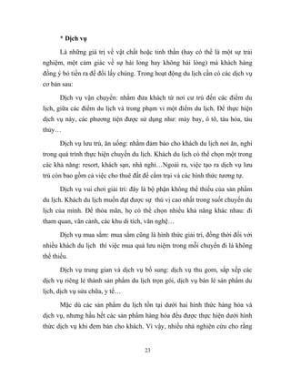 * Dịch vụ
Là những giá trị về vật chất hoặc tinh thần (hay có thể là một sự trải
nghiệm, một cảm giác về sự hài long hay không hài lòng) mà khách hàng
đồng ý bỏ tiền ra để đổi lấy chúng. Trong hoạt động du lịch cần có các dịch vụ
cơ bản sau:
Dịch vụ vận chuyển: nhằm đưa khách từ nơi cư trú đến các điểm du
lịch, giữa các điểm du lịch và trong phạm vi một điểm du lịch. Để thực hiện
dịch vụ này, các phương tiện được sử dụng như: máy bay, ô tô, tàu hỏa, tàu
thủy…
Dịch vụ lưu trú, ăn uống: nhằm đảm bảo cho khách du lịch nơi ăn, nghỉ
trong quá trình thực hiện chuyến du lịch. Khách du lịch có thể chọn một trong
các khả năng: resort, khách sạn, nhà nghỉ…Ngoài ra, việc tạo ra dịch vụ lưu
trú còn bao gồm cả việc cho thuê đất để cắm trại và các hình thức tương tự.
Dịch vụ vui chơi giải trí: đây là bộ phận không thể thiếu của sản phẩm
du lịch. Khách du lịch muốn đạt được sự thú vị cao nhất trong suốt chuyến du
lịch của mình. Để thỏa mãn, họ có thể chọn nhiều khả năng khác nhau: đi
tham quan, vãn cảnh, các khu di tích, văn nghệ…
Dịch vụ mua sắm: mua sắm cũng là hình thức giải trí, đồng thời đối với
nhiều khách du lịch thì việc mua quà lưu niệm trong mỗi chuyến đi là không
thể thiếu.
Dịch vụ trung gian và dịch vụ bổ sung: dịch vụ thu gom, sắp xếp các
dịch vụ riêng lẻ thành sản phẩm du lịch trọn gói, dịch vụ bán lẻ sản phẩm du
lịch, dịch vụ sửa chữa, y tế…
Mặc dù các sản phẩm du lịch tồn tại dưới hai hình thức hàng hóa và
dịch vụ, nhưng hầu hết các sản phẩm hàng hóa đều được thực hiện dưới hình
thức dịch vụ khi đem bán cho khách. Vì vậy, nhiều nhà nghiên cứu cho rằng
23
 