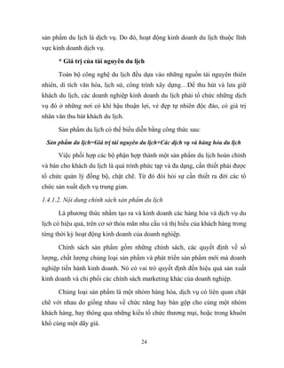 sản phẩm du lịch là dịch vụ. Do đó, hoạt động kinh doanh du lịch thuộc lĩnh
vực kinh doanh dịch vụ.
* Giá trị của tài nguyên du lịch
Toàn bộ công nghệ du lịch đều dựa vào những nguồn tài nguyên thiên
nhiên, di tích văn hóa, lịch sử, công trình xây dựng…Để thu hút và lưu giữ
khách du lịch, các doanh nghiệp kinh doanh du lịch phải tổ chức những dịch
vụ đó ở những nơi có khí hậu thuận lợi, vẻ đẹp tự nhiên độc đáo, có giá trị
nhân văn thu hút khách du lịch.
Sản phẩm du lịch có thể biểu diễn bằng công thức sau:
Sản phẩm du lịch=Giá trị tài nguyên du lịch+Các dịch vụ và hàng hóa du lịch
Việc phối hợp các bộ phận hợp thành một sản phẩm du lịch hoàn chỉnh
và bán cho khách du lịch là quá trình phức tạp và đa dạng, cần thiết phải được
tổ chức quản lý đồng bộ, chặt chẽ. Từ đó đòi hỏi sự cần thiết ra đời các tổ
chức sản xuất dịch vụ trung gian.
1.4.1.2. Nội dung chính sách sản phẩm du lịch
Là phương thức nhằm tạo ra và kinh doanh các hàng hóa và dịch vụ du
lịch có hiệu quả, trên cơ sở thỏa mãn nhu cầu và thị hiếu của khách hàng trong
từng thời kỳ hoạt động kinh doanh của doanh nghiệp.
Chính sách sản phẩm gồm những chính sách, các quyết định về số
lượng, chất lượng chủng loại sản phẩm và phát triển sản phẩm mới mà doanh
nghiệp tiến hành kinh doanh. Nó có vai trò quyết định đến hiệu quả sản xuất
kinh doanh và chi phối các chính sách marketing khác của doanh nghiệp.
Chủng loại sản phẩm là một nhóm hàng hóa, dịch vụ có liên quan chặt
chẽ với nhau do giống nhau về chức năng hay bán gộp cho cùng một nhóm
khách hàng, hay thông qua những kiểu tổ chức thương mại, hoặc trong khuôn
khổ cùng một dãy giá.
24
 