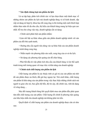 * Xác định chủng loại sản phẩm du lịch
Là sự tập hợp, phân tích chính xác và lựa chọn được một danh mục về
những nhóm sản phẩm du lịch mà doanh nghiệp đang và sẽ kinh doanh, sắp
xếp sử dụng nó hợp lý, khoa học để cung ứng ra thị trường một cách thích hợp
nhằm thảo mãn tối đa nhu cầu, thị hiếu của khách hàng mang lại hiệu quả cao
nhất. hỗ trợ cho công việc này, doanh nghiệp cần sử dụng:
- Chính sách phân biệt sản phẩm nhằm:
+Làm nổi bật sự khác nhau giữa sản phẩm doanh nghiệp mình với sản
phẩm của đối thủ cạnh tranh.
+ Hướng nhu cầu người tiêu dùng vào sự khác biệt của sản phẩm doanh
nghiệp mình đang cung ứng.
+ Nhấn mạnh vào phương diện sản xuất, cung ứng của cơ sở du lịch.
+ Sử dụng các phương tiện quảng cáo để chào hàng.
- Phải bắt đầu từ việc phân tích nhu cầu của khách hàng và lợi thế cạnh
tranh trong mối tương quan với mục tiêu và khả năng cảu doanh nghiệp
* Chính sách chất lượng sản phẩm du lịch
Chất lượng sản phẩm là các thuộc tính có giá trị của sản phẩm mà nhờ
đó sản phẩm được ưa thích, đắt giá hay ngược lại. Nói cách khác, chất lượng
sản phẩm là khả năng của sản phẩm trong việc thực hiện những chính sách mà
người ta giao cho nó, bao gồm độ bền, độ tin cậy, độ chính xác, tính đa dạng
về công dụng…
Mọi đối tượng khách hàng khi quyết định mua sản phẩm đều phải quan
tâm đến chất lượng của sản phẩm. Chất lượng tốt chính là phương tiện quảng
cáo hữu hiệu nhất cho doanh nghiệp mà không phải trả tiền.
Quyết định về chất lượng sản phẩm của doanh nghiệp được căn cứ như
sau:
25
 