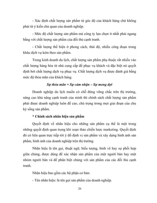 - Xác định chất lượng sản phẩm từ góc độ của khách hàng chứ không
phải từ ý kiến chủ quan của doanh nghiệp.
- Mức độ chất lượng sản phẩm mà công ty lựa chọn ít nhất phải ngang
bằng với chất lượng sản phẩm của đối thủ cạnh tranh.
- Chất lượng thể hiện ở phong cách, thái độ, nhiều công đoạn trong
khâu dịch vụ kèm theo sản phẩm.
Trong kinh doanh du lịch, chất lượng sản phẩm phụ thuộc rất nhiều vào
chất lượng hàng hóa từ nhà cung cấp để phục vụ khách và đặc biệt nó quyết
định bởi chất lượng dịch vụ phục vụ. Chất lượng dịch vụ được đánh giá bằng
mức độ thỏa mãn của khách hàng.
Sự thỏa mãn = Sự cảm nhận – Sự mong đợi
Doanh nghiệp du lịch muốn có chỗ đứng vững chắc trên thị trường,
nâng cao khả năng cạnh tranh của mình thì chính sách chất lượng sản phẩm
phải được doanh nghiệp luôn đề cao, chú trọng trong mọi giai đoạn của chu
kỳ sống sản phẩm.
* Chính sách nhãn hiệu sản phẩm
Quyết định về nhãn hiệu cho những sản phẩm cụ thể là một trong
những quyết định quan trọng khi soạn thảo chiến lược marketing. Quyết định
đó có liên quan trực tiếp tới ý đồ định vị sản phẩm và xây dựng hình ảnh sản
phẩm, hình ảnh của doanh nghiệp trên thị trường.
Nhãn hiệu là tên gọi, thuật ngữ, biểu tượng, hình vẽ hay sự phối hợp
giữa chúng, được dùng để xác nhận sản phẩm của một người bán hay một
nhóm người bán và để phân biệt chúng với sản phẩm của các đối thủ cạnh
tranh.
Nhãn hiệu bao gồm các bộ phận cơ bản:
- Tên nhãn hiệu: là tên gọi sản phẩm của doanh nghiệp.
26
 
