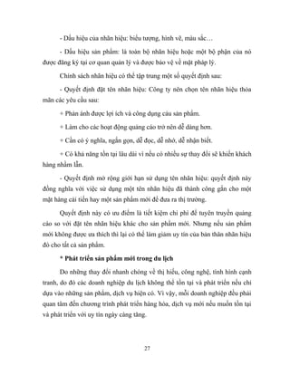 - Dấu hiệu của nhãn hiệu: biểu tượng, hình vẽ, màu sắc…
- Dấu hiệu sản phẩm: là toàn bộ nhãn hiệu hoặc một bộ phận của nó
được đăng ký tại cơ quan quản lý và được bảo vệ về mặt pháp lý.
Chính sách nhãn hiệu có thể tập trung một số quyết định sau:
- Quyết định đặt tên nhãn hiệu: Công ty nên chọn tên nhãn hiệu thỏa
mãn các yêu cầu sau:
+ Phản ánh được lợi ích và công dụng cảu sản phẩm.
+ Làm cho các hoạt động quảng cáo trở nên dễ dàng hơn.
+ Cần có ý nghĩa, ngắn gọn, dễ đọc, dễ nhớ, dễ nhận biết.
+ Có khả năng tồn tại lâu dài vì nếu có nhiều sự thay đổi sẽ khiến khách
hàng nhầm lẫn.
- Quyết định mở rộng giới hạn sử dụng tên nhãn hiệu: quyết định này
đồng nghĩa với việc sử dụng một tên nhãn hiệu đã thành công gắn cho một
mặt hàng cải tiến hay một sản phẩm mới để đưa ra thị trường.
Quyết định này có ưu điểm là tiết kiệm chi phí để tuyên truyền quảng
cáo so với đặt tên nhãn hiệu khác cho sản phẩm mới. Nhưng nếu sản phẩm
mới không được ưa thích thì lại có thể làm giảm uy tín của bản thân nhãn hiệu
đó cho tất cả sản phẩm.
* Phát triển sản phẩm mới trong du lịch
Do những thay đổi nhanh chóng về thị hiếu, công nghệ, tình hình cạnh
tranh, do đó các doanh nghiệp du lịch không thể tồn tại và phát triển nếu chỉ
dựa vào những sản phẩm, dịch vụ hiện có. Vì vậy, mỗi doanh nghiệp đều phải
quan tâm đến chương trình phát triển hàng hóa, dịch vụ mới nếu muốn tồn tại
và phát triển với uy tín ngày càng tăng.
27
 