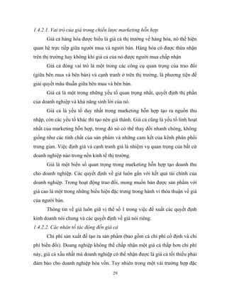 1.4.2.1. Vai trò của giá trong chiến lược marketing hỗn hợp
Giá cả hàng hóa được hiểu là giá cả thị trường về hàng hóa, nó thể hiện
quan hệ trực tiếp giữa người mua và người bán. Hàng hóa có được thừa nhận
trên thị trường hay không khi giá cả của nó được người mua chấp nhận
Giá cả đóng vai trò là một trong các công cụ quan trọng của trao đổi
(giữa bên mua và bên bán) và cạnh tranh ở trên thị trường, là phương tiện để
giải quyết mâu thuẫn giữa bên mua và bên bán.
Giá cả là một trong những yếu tố quan trọng nhất, quyết định thị phần
của doanh nghiệp và khả năng sinh lời của nó.
Giá cả là yếu tố duy nhất trong marketing hỗn hợp tạo ra nguồn thu
nhập, còn các yếu tố khác thì tạo nên giá thành. Giá cả cũng là yếu tố linh hoạt
nhất của marketing hỗn hợp, trong đó nó có thể thay đổi nhanh chóng, không
giống như các tính chất của sản phẩm và những cam kết của kênh phân phối
trung gian. Việc định giá và cạnh tranh giá là nhiệm vụ quan trọng của bất cứ
doanh nghiệp nào trong nền kinh tế thị trường.
Giá là một biến số quan trọng trong marketing hỗn hợp tạo doanh thu
cho doanh nghiệp. Các quyết định về giá luôn gắn với kết quả tài chính của
doanh nghiệp. Trong hoạt động trao đổi, mong muốn bán được sản phẩm với
giá cao là một trong những biểu hiện đặc trưng trong hành vi thỏa thuận về giá
của người bán.
Thông tin về giá luôn giữ vị thế số 1 trong việc đề xuất các quyết định
kinh doanh nói chung và các quyết định về giá nói riêng.
1.4.2.2. Các nhân tố tác động đến giá cả
Chi phí sản xuất để tạo ra sản phẩm (bao gồm cả chi phí cố định và chi
phí biến đổi). Doang nghiệp không thể chấp nhận một giá cả thấp hơn chi phí
này, giá cả xấu nhất mà doanh nghiệp có thể nhận được là giá cả tối thiểu phải
đảm bảo cho doanh nghiệp hòa vốn. Tuy nhiên trong một vài trường hợp đặc
29
 