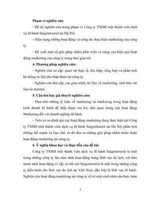 Phạm vi nghiên cứu
- Đề tài nghiên cứu trong phạm vi Công ty TNHH một thành viên dịch
vụ lữ hành Saigontourist tại Hà Nội.
- Hiện trạng những hoạt động và công tác thực hiện marketing của công
ty.
- Đề xuất một số giải pháp nhằm phát triển và nâng cao hiệu quả hoạt
động marketing của công ty trong thời gian tới.
4. Phương pháp nghiên cứu:
- Nghiên cứu sơ cấp: quan sát thực tế, thu thập, tổng hợp và phân tích
hệ thống tư liệu thu thấp được tại công ty.
- Nghiên cứu thứ cấp: các giáo trình, tài liệu về marketing, sách báo, tài
liệu từ internet.
5. Câu hỏi hay giả thuyết nghiên cứu:
- Dựa trên những lý luận về marketing và marketing trong hoạt động
kinh doanh lữ hành để thấy được vai trò, tầm quan trọng của hoạt động
Marketing đối với doanh nghiệp lữ hành.
- Trên cơ sỏ đánh giá các hoạt động marketing đang thực hiện tại Công
ty TNHH một thành viên dịch vụ lữ hành Saigontourist tại Hà Nội phân tích
những thế mạnh và hạn chế, từ đó đưa ra những giải pháp nhằm hoàn thiện
hoạt động marketing tại công ty.
6. Ý nghĩa khoa học và thực tiễn của đề tài:
Công ty TNHH một thành viên dịch vụ lữ hành Saigontourist là một
trong những công ty lâu năm nhất hoạt động trong lĩnh vực du lịch, với bốn
mươi năm hoạt động vì vậy có thể nói Saigontourist là một trong những công
ty điển hình cho lĩnh vực du lịch tại Việt Nam, đặc biệt là lĩnh vực lữ hành.
Nghiên cứu hoạt động marketing tại công ty sẽ có một cách nhìn sâu hơn, toàn
3
 