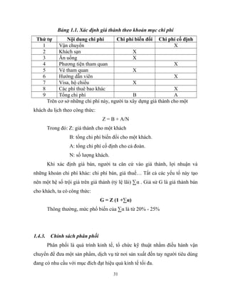 Bảng 1.1. Xác định giá thành theo khoản mục chi phí
Thứ tự Nội dung chi phí Chi phí biến đổi Chi phí cố định
1 Vận chuyển X
2 Khách sạn X
3 Ăn uống X
4 Phương tiện tham quan X
5 Vé tham quan X
6 Hướng dẫn viên X
7 Visa, hộ chiếu X
8 Các phí thuê bao khác X
9 Tổng chi phí B A
Trên cơ sở những chi phí này, người ta xây dựng giá thành cho một
khách du lịch theo công thức:
Z = B + A/N
Trong đó: Z: giá thành cho một khách
B: tổng chi phí biến đổi cho một khách.
A: tổng chi phí cố định cho cả đoàn.
N: số lượng khách.
Khi xác định giá bán, người ta căn cứ vào giá thành, lợi nhuận và
những khoản chi phí khác: chi phí bán, giá thuế… Tất cả các yếu tố này tạo
nên một hệ số trội giá trên giá thành (tỷ lệ lãi) ∑α . Giả sử G là giá thành bán
cho khách, ta có công thức:
G = Z (1 +∑α)
Thông thường, mức phổ biến của ∑α là từ 20% - 25%
1.4.3. Chính sách phân phối
Phân phối là quá trình kinh tế, tổ chức kỹ thuật nhằm điều hành vận
chuyển để đưa một sản phẩm, dịch vụ từ nơi sản xuất đến tay người tiêu dùng
đang có nhu cầu với mục đích đạt hiệu quả kinh tế tối đa.
31
 