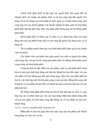 Chính sách phân phối là tập hợp các quyết định liên quan đến sự
chuyển dịch của luồng sản phẩm, dịch vụ từ nơi cung cấp đến người tiêu
dùng. Nó là hệ thống các biện pháp tổ chức quản lý và điều hành trong việc
cung ứng của các doanh nghiệp. Các doanh nghiệp tổ chức quản lý hoạt động
phân phối thường phải thực hiện việc phân phối thông qua các hệ thống kênh
phân phối.
Kênh phân phối là nhóm các tổ chức và cá nhân thực hiện các hoạt
động làm cho sản phẩm hoặc dịch vụ sãn sàng để người tiêu dùng mua và sử
dụng nó.
Tất cả những người tham gia vào kênh phân phối được gọi là các thành
viên của kênh.
Các thành viên của kênh nằm giữa người sản xuất và người tiêu dùng
cuối cùng, hay còn gọi là các trung gian phân phối, là những thành phần quan
trọng trong các kênh phân phối.
Trong du lịch do đặc điểm của sản phẩm, dịch vụ nên phân phối được
hiểu là một quá trình hoạt động mà nhờ đó, khách du lịch đến được với các
sản phẩm du lịch thông qua môi giới trung gian. Mục tiêu của phân phối du
lịch là việc thiết lập mối liên hệ giữa cung và cầu du lịch. Đồng thời cung cấp
thông tin về sản phẩm du lịch đến với khách du lịch và đưa họ tiếp cận với sản
phẩm du lịch.
Hệ thống kênh phân phối trong du lịch là một tập hợp các đơn vị cung
ứng hay các cá nhân tham gia vào các hoạt động nhằm đưa khách hàng đến
với các sản phẩm du lịch hoặc cung cấp thông tin về sản phẩm du lịch cho
khách hàng.
1.4.3.1. Vai trò của phân phối trong du lịch
Phân phối là cầu nối giúp nhà sản xuất cung cấp sản phẩm cho khách
hàng đúng với nhu cầu của họ.
32
 