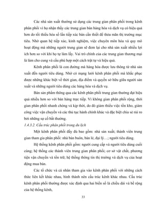 Các nhà sản xuất thường sử dụng các trung gian phân phối trong kênh
phân phối vì họ nhận thấy các trung gian bán hàng hóa và dịch vụ có hiệu quả
hơn do tối thiểu hóa số lần tiếp xúc bán cần thiết để thỏa mãn thị trường mục
tiêu. Nhờ quan hệ tiếp xúc, kinh nghiệm, việc chuyên môn hóa và quy mô
hoạt động mà những người trung gian sẽ đem lại cho nhà sản xuất nhiều lợi
ích hơn so với khi họ tự làm lấy. Vai trò chính của các trung gian thương mại
là làm cho cung và cầu phù hợp một cách trật tự và hiệu quả.
Kênh phân phối là con đường mà hàng hóa được lưu thông từ nhà sản
xuất đến người tiêu dùng. Nhờ có mạng lưới kênh phân phối mà khắc phục
được những khác biệt về thời gian, địa điểm và quyền sở hữu giữa người sản
xuất và những người tiêu dùng các hàng hóa và dịch vụ.
Bán sản phẩm thông qua các kênh phân phối trung gian thường đạt hiệu
quả nhiều hơn so với bán hàng trực tiếp. Vì không gian phân phối rộng, thời
gian phân phối nhanh chóng và kịp thời, do đó giảm thiểu việc tồn kho, giảm
công việc vận chuyển và các thủ tục hành chính khác và đặc biệt chia sẻ rủi ro
bởi những sự cố bất thường.
1.4.3.2. Cấu trúc phân phối trong du lịch
Một kênh phân phối đầy đủ bao gồm: nhà sản xuất; thành viên trung
gian tham gia phân phối: nhà bán buôn, bán lẻ, đại lý…; người tiêu dùng.
Hệ thống kênh phân phối gồm: người cung cấp và người tiêu dùng cuối
cùng; hệ thống các thành viên trung gian phân phối; cơ sở vật chất, phương
tiện vận chuyển và tồn trữ; hệ thống thông tin thị trường và dịch vụ của hoạt
động mua bán.
Các tổ chức và cá nhân tham gia vào kênh phân phối với những cách
thức liên kết khác nhau, hình thành nên cấu trúc kênh khác nhau. Cấu trúc
kênh phân phối thường được xác định qua hai biến số là chiều dài và bề rộng
của hệ thống kênh,
33
 